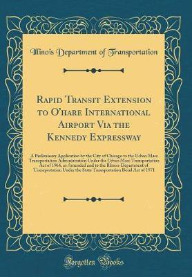 Rapid Transit Extension to O'hare International Airport Via the Kennedy Expressway: A Preliminary Application by the City of Chicago to the Urban Mass Transportation Administration Under the Urban Mass Transportation Act of 1964, as Amended and to the Ill(English, Hardcover, Transportation Illinois 
