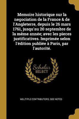 Memoire historique sur la negociation de la France & de l'Angleterre, depuis le 26 mars 1761, jusqu'au 20 septembre de la meme annee; avec les pieces justificatives. Imprimee selon l'edition publiee a Paris, par l'autorite.(French, Paperback, Multiple Contributors) Memoire historique sur la negociation de la France & de l'Angleterre, depuis le 26 mars 1761, jusqu'au 20 septembre de la meme annee; avec les pieces justificatives. Imprimee selon l'edition publiee a Paris, par l'autorite.(French, Paperback, Multiple Contributors)