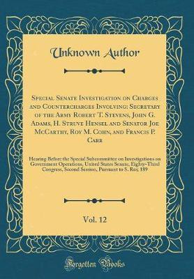 Special Senate Investigation on Charges and Countercharges Involving: Secretary of the Army Robert T. Stevens, John G. Adams, H. Struve Hensel and Senator Joe McCarthy, Roy M. Cohn, and Francis P. Carr, Vol. 12: Hearing Before the Special Subcommittee on(English, Hardcover, Author Unknown) Special Senate Investigation on Charges and Countercharges Involving: Secretary of the Army Robert T. Stevens, John G. Adams, H. Struve Hensel and Senator Joe McCarthy, Roy M. Cohn, and Francis P. Carr, Vol. 12: Hearing Before the Special Subcommittee on(English, Hardcover, Author Unknown)