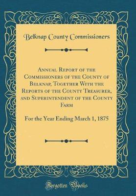 Annual Report of the Commissioners of the County of Belknap, Together With the Reports of the County Treasurer, and Superintendent of the County Farm: For the Year Ending March 1, 1875 (Classic Reprint)(English, Hardcover, Commissioners Belknap County) Annual Report of the Commissioners of the County of Belknap, Together With the Reports of the County Treasurer, and Superintendent of the County Farm: For the Year Ending March 1, 1875 (Classic Reprint)(English, Hardcover, Commissioners Belknap County)