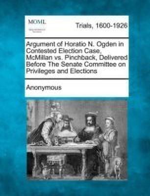 Argument of Horatio N. Ogden in Contested Election Case, McMillan vs. Pinchback, Delivered Before the Senate Committee on Privileges and Elections(English, Paperback, Anonymous)
