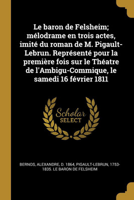 Le baron de Felsheim; melodrame en trois actes, imite du roman de M. Pigault-Lebrun. Represente pour la premiere fois sur le Theatre de l'Ambigu-Commique, le samedi 16 fevrier 1811(French, Paperback, Bernos Alexandre)
