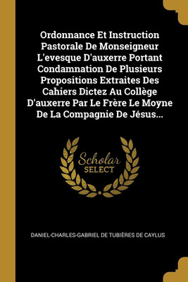 Ordonnance Et Instruction Pastorale De Monseigneur L'evesque D'auxerre Portant Condamnation De Plusieurs Propositions Extraites Des Cahiers Dictez Au College D'auxerre Par Le Frere Le Moyne De La Compagnie De Jesus...(French, Paperback, unknown)