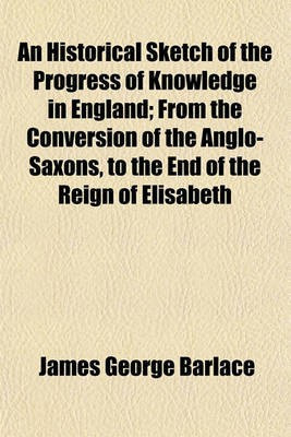 An Historical Sketch of the Progress of Knowledge in England; From the Conversion of the Anglo-Saxons, to the End of the Reign of Elisabeth(English, Paperback, Barlace James George) An Historical Sketch of the Progress of Knowledge in England; From the Conversion of the Anglo-Saxons, to the End of the Reign of Elisabeth(English, Paperback, Barlace James George)