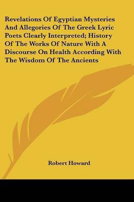Revelations Of Egyptian Mysteries And Allegories Of The Greek Lyric Poets Clearly Interpreted; History Of The Works Of Nature With A Discourse On Health According With The Wisdom Of The Ancients(English, Paperback, Howard Robert Sir) Revelations Of Egyptian Mysteries And Allegories Of The Greek Lyric Poets Clearly Interpreted; History Of The Works Of Nature With A Discourse On Health According With The Wisdom Of The Ancients(English, Paperback, Howard Robert Sir)
