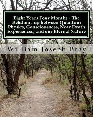 Eight Years Four Months - The Relationship Between Quantum Physics, Consciousness, Near Death Experiences, and Our Eternal Nature(English, Paperback, Bray William Joseph)