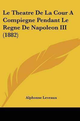 Le Theatre De La Cour A Compiegne Pendant Le Regne De Napoleon III (1882)(French, Paperback, Leveaux Alphonse)