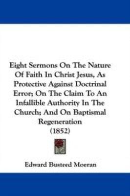 Eight Sermons On The Nature Of Faith In Christ Jesus, As Protective Against Doctrinal Error; On The Claim To An Infallible Authority In The Church; And On Baptismal Regeneration (1852)(English, Paperback, Moeran Edward Busteed)