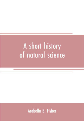 A short history of natural science and of the progress of discovery from the time of the Greeks to the present day, for the use of schools and young persons(English, Paperback, B Fisher Arabella)