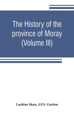 The history of the province of Moray. Comprising the counties of Elgin and Nairn, the greater part of the county of Inverness and a portion of the county of Banff, --all called the province of Moray before there was a division into counties (Volume III)(English, Paperback, Shaw Lachlan) The history of the province of Moray. Comprising the counties of Elgin and Nairn, the greater part of the county of Inverness and a portion of the county of Banff, --all called the province of Moray before there was a division into counties (Volume III)(English, Paperback, Shaw Lachlan)