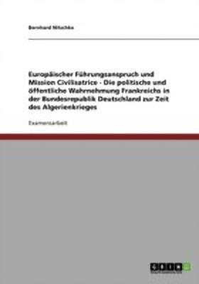 Europaeischer Fuehrungsanspruch und Mission Civilisatrice - Die politische und oeffentliche Wahrnehmung Frankreichs in der Bundesrepublik Deutschland zur Zeit des Algerienkrieges(German, Paperback, Nitschke Bernhard) Europaeischer Fuehrungsanspruch und Mission Civilisatrice - Die politische und oeffentliche Wahrnehmung Frankreichs in der Bundesrepublik Deutschland zur Zeit des Algerienkrieges(German, Paperback, Nitschke Bernhard)