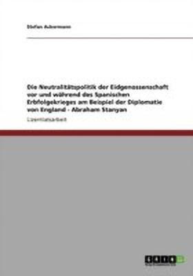 Die Neutralitaetspolitik der Eidgenossenschaft vor und waehrend des Spanischen Erbfolgekrieges am Beispiel der Diplomatie von England - Abraham Stanyan(German, Paperback, Ackermann Stefan) Die Neutralitaetspolitik der Eidgenossenschaft vor und waehrend des Spanischen Erbfolgekrieges am Beispiel der Diplomatie von England - Abraham Stanyan(German, Paperback, Ackermann Stefan)