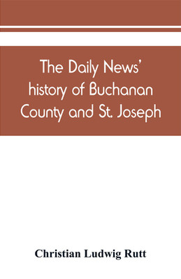 The Daily news' history of Buchanan County and St. Joseph, Mo. From the time of the Platte purchase to the end of the year 1898. Preceded by a short history of Missouri. Supplemented by biographical sketches of noted citizens, living and dead(English, Paperback, Ludwig Rutt Christian) The Daily news' history of Buchanan County and St. Joseph, Mo. From the time of the Platte purchase to the end of the year 1898. Preceded by a short history of Missouri. Supplemented by biographical sketches of noted citizens, living and dead(English, Paperback, Ludwig Rutt Christian)