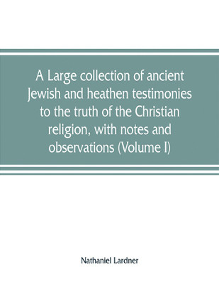 A large collection of ancient Jewish and heathen testimonies to the truth of the Christian religion, with notes and observations (Volume I)(English, Paperback, Lardner Nathaniel REV) A large collection of ancient Jewish and heathen testimonies to the truth of the Christian religion, with notes and observations (Volume I)(English, Paperback, Lardner Nathaniel REV)