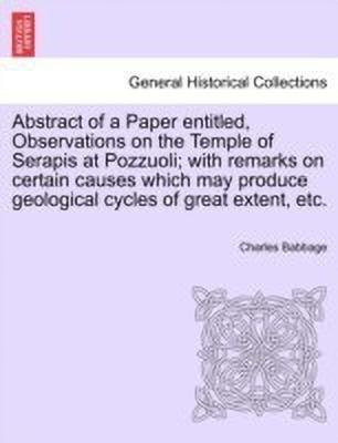 Abstract of a Paper Entitled, Observations on the Temple of Serapis at Pozzuoli; With Remarks on Certain Causes Which May Produce Geological Cycles of Great Extent, Etc.(English, Paperback, Babbage Charles) Abstract of a Paper Entitled, Observations on the Temple of Serapis at Pozzuoli; With Remarks on Certain Causes Which May Produce Geological Cycles of Great Extent, Etc.(English, Paperback, Babbage Charles)