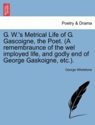 G. W.'s Metrical Life of G. Gascoigne, the Poet. (a Remembraunce of the Wel Imployed Life, and Godly End of George Gaskoigne, Etc.).(English, Paperback, Whetstone George)
