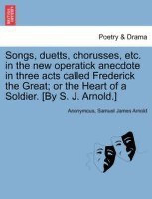 Songs, Duetts, Chorusses, Etc. in the New Operatick Anecdote in Three Acts Called Frederick the Great; Or the Heart of a Soldier. [by S. J. Arnold.](English, Paperback, Anonymous Samuel James)