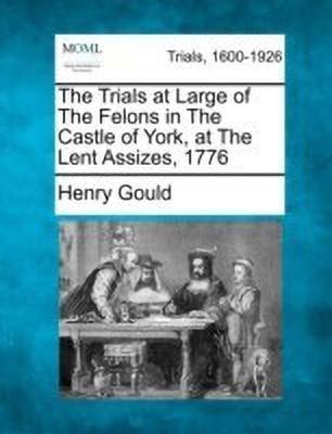 The Trials at Large of the Felons in the Castle of York, at the Lent Assizes, 1776(English, Paperback, Gould Henry)