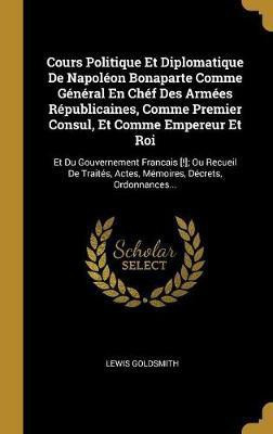 Cours Politique Et Diplomatique De Napoleon Bonaparte Comme General En Chef Des Armees Republicaines, Comme Premier Consul, Et Comme Empereur Et Roi(French, Hardcover, Goldsmith Lewis)
