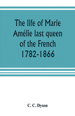 The life of Marie Amelie last queen of the French, 1782-1866. With some account of the principal personages at the courts of Naples and France in her time, and of the careers of her sons and daughters(English, Paperback, C Dyson C) The life of Marie Amelie last queen of the French, 1782-1866. With some account of the principal personages at the courts of Naples and France in her time, and of the careers of her sons and daughters(English, Paperback, C Dyson C)