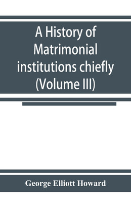A history of matrimonial institutions chiefly in England and the United States, with an introductory analysis of the literature and the theories of primitive marriage and the family (Volume III)(English, Paperback, Elliott Howard George) A history of matrimonial institutions chiefly in England and the United States, with an introductory analysis of the literature and the theories of primitive marriage and the family (Volume III)(English, Paperback, Elliott Howard George)