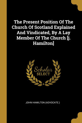 The Present Position Of The Church Of Scotland Explained And Vindicated, By A Lay Member Of The Church [j. Hamilton](English, Paperback, (Advocate ) John Hamilton)