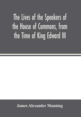 The Lives of the Speakers of the House of Commons, from the Time of King Edward III. to Queen Victoria Comprising the Biographies of upwards of one hundred distinguished persons, and copious details of the parliamentary history of England, from the most(English, Paperback, Alexander Manning James)