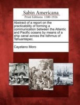 Abstract of a Report on the Practicability of Forming a Communication Between the Atlantic and Pacific Oceans by Means of a Ship Canal Across the Isthmus of Tehuantepec.(English, Paperback, Moro Cayetano) Abstract of a Report on the Practicability of Forming a Communication Between the Atlantic and Pacific Oceans by Means of a Ship Canal Across the Isthmus of Tehuantepec.(English, Paperback, Moro Cayetano)
