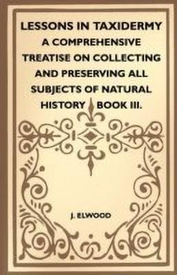 Lessons In Taxidermy - A Comprehensive Treatise On Collecting And Preserving All Subjects Of Natural History - Book III.(English, Paperback, Elwood J.)