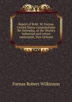 Report of Robt. W. Furnas, United States commissioner for Nebraska, at the World's industrial and cotton centennial, New Orleans ...(English, Paperback, Furnas Robert Wilkinson) Report of Robt. W. Furnas, United States commissioner for Nebraska, at the World's industrial and cotton centennial, New Orleans ...(English, Paperback, Furnas Robert Wilkinson)