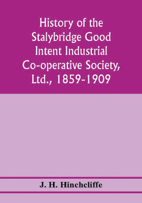 History of the Stalybridge Good Intent Industrial Co-operative Society, Ltd., 1859-1909. With chapters on Robert Owen, G.J. Holyoake, the co-operative movement prior to 1859, and the cotton famine(English, Paperback, H Hinchcliffe J) History of the Stalybridge Good Intent Industrial Co-operative Society, Ltd., 1859-1909. With chapters on Robert Owen, G.J. Holyoake, the co-operative movement prior to 1859, and the cotton famine(English, Paperback, H Hinchcliffe J)