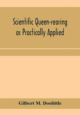 Scientific queen-rearing as practically applied; being a method by which the best of queen-bees are reared in perfect accord with nature's ways. For the amateur and veteran in bee-keeping(English, Paperback, M Doolittle Gilbert) Scientific queen-rearing as practically applied; being a method by which the best of queen-bees are reared in perfect accord with nature's ways. For the amateur and veteran in bee-keeping(English, Paperback, M Doolittle Gilbert)