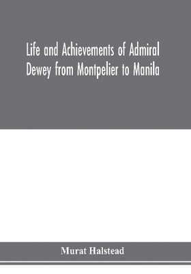 Life and achievements of Admiral Dewey from Montpelier to Manila; The Brilliant Cadet- The Heroic Lieutenant-The Capable Captain the Conquering Commodore, The Famous Admiral one of the Stars in the Class at Annapolis, Distinguished in Tremendous Battles o(English, Paperback, Halstead Murat)