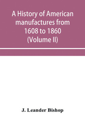 A history of American manufactures from 1608 to 1860; Exhibiting the origin and growth of the principal mechanic arts and manufactures, from the earliest colonial period to the adoption of the Constitution; and comprising annals of the industry of the United(English, Paperback, Leander Bishop J) A history of American manufactures from 1608 to 1860; Exhibiting the origin and growth of the principal mechanic arts and manufactures, from the earliest colonial period to the adoption of the Constitution; and comprising annals of the industry of the United(English, Paperback, Leander Bishop J)