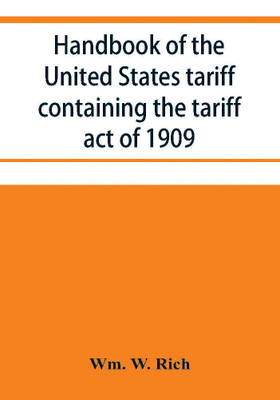 Handbook of the United States tariff containing the tariff act of 1909, with complete schedules of articles with rates of duty and paragraph of law; also, law on the administration of the customs service. As amended by act of August 5, 1909, with a list of(English, Paperback, W Rich Wm)