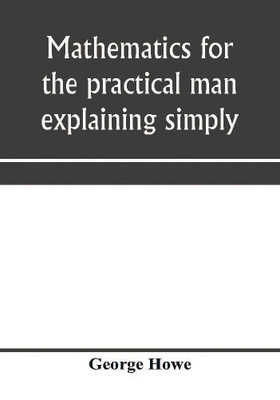 Mathematics for the practical man explaining simply and quickly all the elements of algebra, geometry, trigonometry, logarithms, coördinate geometry, calculus with Answers to Problems(English, Paperback, Howe George)