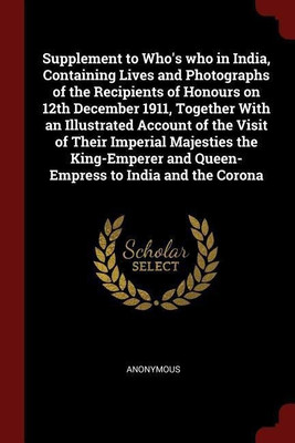 Supplement to Who's who in India, Containing Lives and Photographs of the Recipients of Honours on 12th December 1911, Together With an Illustrated Account of the Visit of Their Imperial Majesties the King-Emperer and Queen-Empress to India and the Corona(English, Paperback, Anonymous)