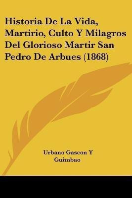 Historia De La Vida, Martirio, Culto Y Milagros Del Glorioso Martir San Pedro De Arbues (1868)(Spanish, Paperback, Guimbao Urbano Gascon y)