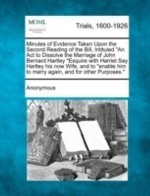 Minutes of Evidence Taken Upon the Second Reading of the Bill, Intituled an ACT to Dissolve the Marriage of John Bernard Hartley Esquire with Harriet Say Hartley His Now Wife, and to Enable Him to Marry Again, and for Other Purposes.(English, Paperback, Anonymous)