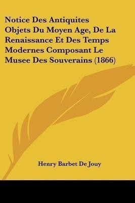 Notice Des Antiquites Objets Du Moyen Age, De La Renaissance Et Des Temps Modernes Composant Le Musee Des Souverains (1866)(French, Paperback, De Jouy Henry Barbet)