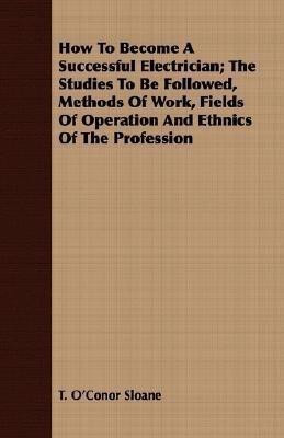 How To Become A Successful Electrician; The Studies To Be Followed, Methods Of Work, Fields Of Operation And Ethnics Of The Profession(English, Paperback, Sloane T. O'Conor)