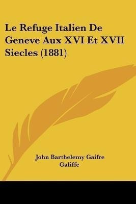 Le Refuge Italien De Geneve Aux XVI Et XVII Siecles (1881)(Italian, Paperback, Galiffe John Barthelemy Gaifre)