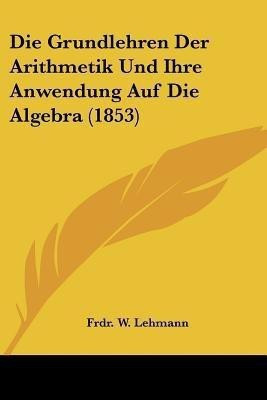 Die Grundlehren Der Arithmetik Und Ihre Anwendung Auf Die Algebra (1853)(German, Paperback, Lehmann Frdr W)