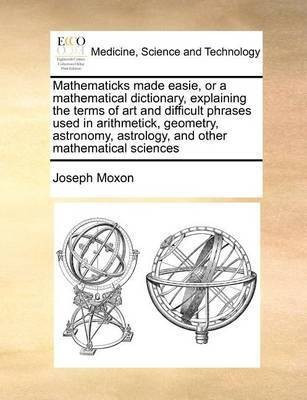 Mathematicks Made Easie, or a Mathematical Dictionary, Explaining the Terms of Art and Difficult Phrases Used in Arithmetick, Geometry, Astronomy, Astrology, and Other Mathematical Sciences(English, Paperback, Moxon Joseph) Mathematicks Made Easie, or a Mathematical Dictionary, Explaining the Terms of Art and Difficult Phrases Used in Arithmetick, Geometry, Astronomy, Astrology, and Other Mathematical Sciences(English, Paperback, Moxon Joseph)