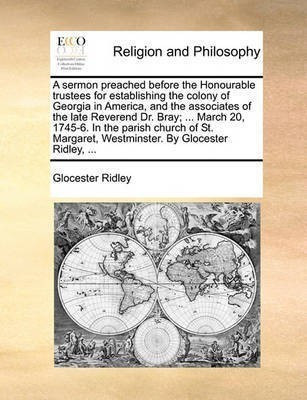 A Sermon Preached Before the Honourable Trustees for Establishing the Colony of Georgia in America, and the Associates of the Late Reverend Dr. Bray; ... March 20, 1745-6. in the Parish Church of St. Margaret, Westminster. by Glocester Ridley, ...(English, Paperback, Ridley Glocester) A Sermon Preached Before the Honourable Trustees for Establishing the Colony of Georgia in America, and the Associates of the Late Reverend Dr. Bray; ... March 20, 1745-6. in the Parish Church of St. Margaret, Westminster. by Glocester Ridley, ...(English, Paperback, Ridley Glocester)