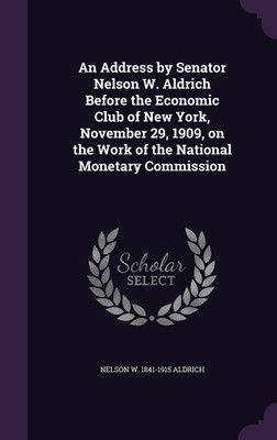 An Address by Senator Nelson W. Aldrich Before the Economic Club of New York, November 29, 1909, on the Work of the National Monetary Commission(English, Hardcover, Aldrich Nelson W 1841-1915)