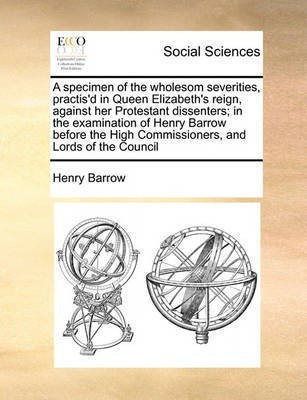 A Specimen of the Wholesom Severities, Practis'd in Queen Elizabeth's Reign, Against Her Protestant Dissenters; In the Examination of Henry Barrow Before the High Commissioners, and Lords of the Council(English, Paperback, Barrow Henry)
