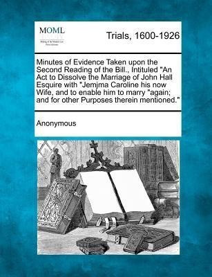 Minutes of Evidence Taken Upon the Second Reading of the Bill., Intituled an ACT to Dissolve the Marriage of John Hall Esquire with Jemjma Caroline His Now Wife, and to Enable Him to Marry Again; And for Other Purposes Therein Mentioned.(English, Paperback, Anonymous) Minutes of Evidence Taken Upon the Second Reading of the Bill., Intituled an ACT to Dissolve the Marriage of John Hall Esquire with Jemjma Caroline His Now Wife, and to Enable Him to Marry Again; And for Other Purposes Therein Mentioned.(English, Paperback, Anonymous)