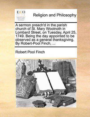 A Sermon Preach'd in the Parish Church of St. Mary Woolnoth in Lombard Street, on Tuesday, April 25, 1749. Being the Day Appointed to Be Observed as a General Thanksgiving. by Robert-Pool Finch, ...(English, Paperback, Finch Robert Pool) A Sermon Preach'd in the Parish Church of St. Mary Woolnoth in Lombard Street, on Tuesday, April 25, 1749. Being the Day Appointed to Be Observed as a General Thanksgiving. by Robert-Pool Finch, ...(English, Paperback, Finch Robert Pool)