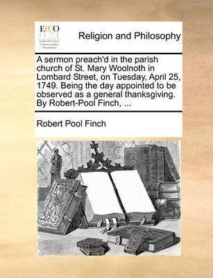 A Sermon Preach'd in the Parish Church of St. Mary Woolnoth in Lombard Street, on Tuesday, April 25, 1749. Being the Day Appointed to Be Observed as a General Thanksgiving. by Robert-Pool Finch, ...(English, Paperback, Finch Robert Pool)